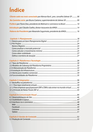 Índice
Cliente cada vez mais conectado por Alencar Burti , pres. conselho Sebrae-SP ........... 08
No Caminho certo por Bruno Caetano, superintendente do Sebrae-SP........................... 09
Prefácio por Flavio Dias, presidente do Walmart e-commerce no Brasil ........................... 10
Introdução por Cláudio Coelho, diretor-tesoureiro da APADi ...............................................14
Palavra do Presidente por Alexandre Suguimoto, presidente da APADi.......................... 16
Capítulo 1: Planejamento .............................................................................................................18
1.1 Roteiro para um bom Planejamento Digital ������������������������������������������������������������������������21
1.2 Pré-Projeto ������������������������������������������������������������������������������������������������������������������������������������24
Nome e Registro ���������������������������������������������������������������������������������������������������������������������������24
Como analisar o mercado potencial ��������������������������������������������������������������������������������������25
Como calcular o investimento mínimo ����������������������������������������������������������������������������������25
Como obter visibilidade �������������������������������������������������������������������������������������������������������������27
Defina o território de atuação ��������������������������������������������������������������������������������������������������27
Capítulo 2: Plataforma e Tecnologia����������������������������������������������������������������������������������������28
2.1 Tipos de Plataforma �������������������������������������������������������������������������������������������������������������������30
2.2 Modelos de Cobrança de Plataforma Proprietária .............................................................32
2.3 A Manutenção da Plataforma �������������������������������������������������������������������������������������������������32
2.4 Instalação da Infraestrutura .....................................................................................................33
2.5 Atente para modelos comerciais ���������������������������������������������������������������������������������������������34
2.6 Funcionalidades da Plataforma ����������������������������������������������������������������������������������������������35
Capítulo 3: Integrações ����������������������������������������������������������������������������������������������������������������...38
3.1 Backoffice na plataforma ..........................................................................................................39
3.1.1 Para lojas totalmente virtuais ...............................................................................................39
3.1.2 Para empresas que já possuem ERP e CRM e vão entrar no mundo virtual ..............42
3.1.3 Emissão de Notas Fiscais (NF-e) ...........................................................................................43
Capítulo 4: Comunicação Visual��������������������������������������������������������������������������������������������������44
4.1 Desenvolvimento do Site ����������������������������������������������������������������������������������������������������������46
4.2 Usabilidade e Layout������������������������������������������������������������������������������������������������������������������ 47
4.3 Interfaces no e-commerce ��������������������������������������������������������������������������������������������������������48
Web �������������������������������������������������������������������������������������������������������������������������������������������������48
Facebook ���������������������������������������������������������������������������������������������������������������������������������������49
Celulares ����������������������������������������������������������������������������������������������������������������������������������������50
Tablets ��������������������������������������������������������������������������������������������������������������������������������������������51
Capítulo 5: Gestão de Conteúdo��������������������������������������������������������������������������������������������������52
5.1 Produção de Conteúdo ��������������������������������������������������������������������������������������������������������������55
 
