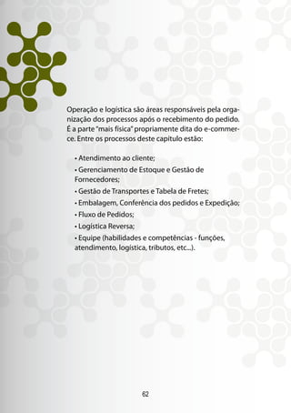 62
Operação e logística são áreas responsáveis pela orga-
nização dos processos após o recebimento do pedido.
É a parte“mais física”propriamente dita do e-commer-
ce. Entre os processos deste capítulo estão:
• Atendimento ao cliente;
• Gerenciamento de Estoque e Gestão de
Fornecedores;
• Gestão de Transportes e Tabela de Fretes;
• Embalagem, Conferência dos pedidos e Expedição;
• Fluxo de Pedidos;
• Logística Reversa;
• Equipe (habilidades e competências - funções,
atendimento, logística, tributos, etc...).
 