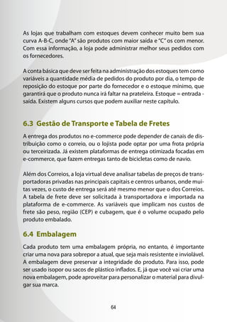 64
As lojas que trabalham com estoques devem conhecer muito bem sua
curva A-B-C, onde “A” são produtos com maior saída e “C” os com menor.
Com essa informação, a loja pode administrar melhor seus pedidos com
os fornecedores.
A conta básica que deve ser feita na administração dos estoques tem como
variáveis a quantidade média de pedidos do produto por dia, o tempo de
reposição do estoque por parte do fornecedor e o estoque mínimo, que
garantirá que o produto nunca irá faltar na prateleira. Estoque = entrada -
saída. Existem alguns cursos que podem auxiliar neste capítulo.
6.3 Gestão de Transporte e Tabela de Fretes
A entrega dos produtos no e-commerce pode depender de canais de dis-
tribuição como o correio, ou o lojista pode optar por uma frota própria
ou terceirizada. Já existem plataformas de entrega otimizada focadas em
e-commerce, que fazem entregas tanto de bicicletas como de navio.
Além dos Correios, a loja virtual deve analisar tabelas de preços de trans-
portadoras privadas nas principais capitais e centros urbanos, onde mui-
tas vezes, o custo de entrega será até mesmo menor que o dos Correios.
A tabela de frete deve ser solicitada à transportadora e importada na
plataforma de e-commerce. As variáveis que implicam nos custos de
frete são peso, região (CEP) e cubagem, que é o volume ocupado pelo
produto embalado.
6.4 Embalagem
Cada produto tem uma embalagem própria, no entanto, é importante
criar uma nova para sobrepor a atual, que seja mais resistente e inviolável.
A embalagem deve preservar a integridade do produto. Para isso, pode
ser usado isopor ou sacos de plástico inflados. E, já que você vai criar uma
nova embalagem, pode aproveitar para personalizar o material para divul-
gar sua marca.
 
