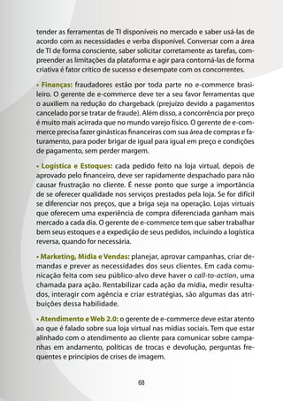 68
tender as ferramentas de TI disponíveis no mercado e saber usá-las de
acordo com as necessidades e verba disponível. Conversar com a área
de TI de forma consciente, saber solicitar corretamente as tarefas, com-
preender as limitações da plataforma e agir para contorná-las de forma
criativa é fator crítico de sucesso e desempate com os concorrentes.
• Finanças: fraudadores estão por toda parte no e-commerce brasi-
leiro. O gerente de e-commerce deve ter a seu favor ferramentas que
o auxiliem na redução do chargeback (prejuízo devido a pagamentos
cancelado por se tratar de fraude). Além disso, a concorrência por preço
é muito mais acirrada que no mundo varejo físico. O gerente de e-com-
merce precisa fazer ginásticas financeiras com sua área de compras e fa-
turamento, para poder brigar de igual para igual em preço e condições
de pagamento, sem perder margem.
• Logística e Estoques: cada pedido feito na loja virtual, depois de
aprovado pelo financeiro, deve ser rapidamente despachado para não
causar frustração no cliente. É nesse ponto que surge a importância
de se oferecer qualidade nos serviços prestados pela loja. Se for difícil
se diferenciar nos preços, que a briga seja na operação. Lojas virtuais
que oferecem uma experiência de compra diferenciada ganham mais
mercado a cada dia. O gerente de e-commerce tem que saber trabalhar
bem seus estoques e a expedição de seus pedidos, incluindo a logística
reversa, quando for necessária.
• Marketing, Mídia e Vendas: planejar, aprovar campanhas, criar de-
mandas e prever as necessidades dos seus clientes. Em cada comu-
nicação feita com seu público-alvo deve haver o call-to-action, uma
chamada para ação. Rentabilizar cada ação da mídia, medir resulta-
dos, interagir com agência e criar estratégias, são algumas das atri-
buições dessa habilidade.
• Atendimento eWeb 2.0: o gerente de e-commerce deve estar atento
ao que é falado sobre sua loja virtual nas mídias sociais. Tem que estar
alinhado com o atendimento ao cliente para comunicar sobre campa-
nhas em andamento, políticas de trocas e devolução, perguntas fre-
quentes e princípios de crises de imagem.
 