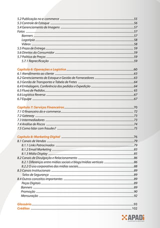 5.2 Publicação no e-commerce ������������������������������������������������������������������������������������������������������55
5.3 Controle de Estoque �������������������������������������������������������������������������������������������������������������������56
5.4 Gerenciamento de Imagens �����������������������������������������������������������������������������������������������������57
Fotos �����������������������������������������������������������������������������������������������������������������������������������������������������57
Banners ������������������������������������������������������������������������������������������������������������������������������������������57
Logotipia ����������������������������������������������������������������������������������������������������������������������������������������58
Vídeos ���������������������������������������������������������������������������������������������������������������������������������������������58
5.5 Prazo de Entrega������������������������������������������������������������������������������������������������������������������������� 59
5.6 Direitos do Consumidor �������������������������������������������������������������������������������������������������������������59
5.7 Política de Preços �������������������������������������������������������������������������������������������������������������������������59
5.7.1 Reprecificação ��������������������������������������������������������������������������������������������������������������������59
Capítulo 6: Operações e Logística�����������������������������������������������������������������������������������������������60
6.1 Atendimento ao cliente �������������������������������������������������������������������������������������������������������������63
6.2 Gerenciamento de Estoque e Gestão de Fornecedores ������������������������������������������������������63
6.3 Gestão de Transportes e Tabela de Fretes �����������������������������������������������������������������������������64
6.4 Embalagem, Conferência dos pedidos e Expedição �����������������������������������������������������������64
6.5 Fluxo de Pedidos�������������������������������������������������������������������������������������������������������������������������� 65
6.6 Logística Reversa �������������������������������������������������������������������������������������������������������������������������67
6.7 Equipe ��������������������������������������������������������������������������������������������������������������������������������������������67
Capítulo 7: Serviços Financeiros��������������������������������������������������������������������������������������������������70
7.1 O financeiro do e-commerce���������������������������������������������������������������������������������������������������� 72
7.2 Gateway ����������������������������������������������������������������������������������������������������������������������������������������73
7.3 Intermediadores ��������������������������������������������������������������������������������������������������������������������������73
7.4 Análise de Riscos �������������������������������������������������������������������������������������������������������������������������74
7.5 Como lidar com fraudes? ����������������������������������������������������������������������������������������������������������75
Capítulo 8: Marketing Digital ������������������������������������������������������������������������������������������������������76
8.1 Canais de Vendas ������������������������������������������������������������������������������������������������������������������������79
8.1.1 Links Patrocinados ������������������������������������������������������������������������������������������������������������79
8.1.2 Email Marketing �����������������������������������������������������������������������������������������������������������������83
8.1.3 Mídia Display ����������������������������������������������������������������������������������������������������������������������85
8.2 Canais de Divulgação e Relacionamento �����������������������������������������������������������������������������86
8.2.1 Diferenças entre mídias sociais e blogs/mídias verticais �����������������������������������������86
8.2.2 O uso corporativo das mídias sociais.............................................................................88
8.3 Canais Institucionais ������������������������������������������������������������������������������������������������������������������89
Selos de Segurança ��������������������������������������������������������������������������������������������������������������������89
8.4 Outros conceitos importantes �������������������������������������������������������������������������������������������������89
Peças Digitais ��������������������������������������������������������������������������������������������������������������������������������89
Banners �������������������������������������������������������������������������������������������������������������������������������������������89
Promoção ���������������������������������������������������������������������������������������������������������������������������������������90
Mensuração �����������������������������������������������������������������������������������������������������������������������������������92
Glossário������������������������������������������������������������������������������������������������������������������������������������������������93
Créditos ����������������������������������������������������������������������������������������������������������������������������������������������102
 