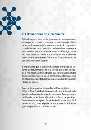72
7.1 O financeiro do e-commerce
O ideal é que o sistema de faturamento seja automati-
zado apenas em parte, para que os pedidos sejam libe-
rados rapidamente após a compensação do pagamen-
to pelo banco. Uma parte dos pedidos deve passar por
uma análise manual de risco, antes da liberação, uma
vez que sistemas 100% automatizados de análise de
riscos ainda apresentam falhas e os fraudadores estão
cada vez mais sofisticados.
É importante que a plataforma esteja integrada ao sis-
tema de faturamento da loja virtual para dar agilida-
de e melhorar a administração das informações. Outra
questão importante é que o atendimento tenha acesso
às informações de faturamento para poder dar suporte
rápido ao cliente.
Para tanto, é preciso ter um Backoffice amigável.
O Backoffice é a tela de interação do administrador da
loja virtual com o sistema de estoques, finanças, con-
tabilidade, nota fiscal eletrônica e fluxo de pedidos.
Quanto mais amigável for o Backoffice, ou seja, fácil
de ser usado, mais rápido será o acesso às informa-
ções de pedidos e controle da loja.
 