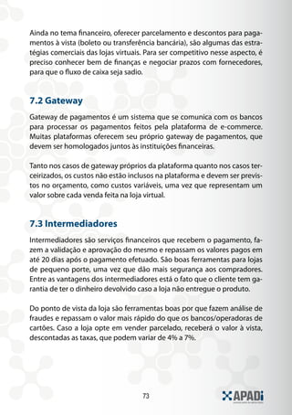 73
Ainda no tema financeiro, oferecer parcelamento e descontos para paga-
mentos à vista (boleto ou transferência bancária), são algumas das estra-
tégias comerciais das lojas virtuais. Para ser competitivo nesse aspecto, é
preciso conhecer bem de finanças e negociar prazos com fornecedores,
para que o fluxo de caixa seja sadio.
7.2 Gateway
Gateway de pagamentos é um sistema que se comunica com os bancos
para processar os pagamentos feitos pela plataforma de e-commerce.
Muitas plataformas oferecem seu próprio gateway de pagamentos, que
devem ser homologados juntos às instituições financeiras.
Tanto nos casos de gateway próprios da plataforma quanto nos casos ter-
ceirizados, os custos não estão inclusos na plataforma e devem ser previs-
tos no orçamento, como custos variáveis, uma vez que representam um
valor sobre cada venda feita na loja virtual.
7.3 Intermediadores
Intermediadores são serviços financeiros que recebem o pagamento, fa-
zem a validação e aprovação do mesmo e repassam os valores pagos em
até 20 dias após o pagamento efetuado. São boas ferramentas para lojas
de pequeno porte, uma vez que dão mais segurança aos compradores.
Entre as vantagens dos intermediadores está o fato que o cliente tem ga-
rantia de ter o dinheiro devolvido caso a loja não entregue o produto.
Do ponto de vista da loja são ferramentas boas por que fazem análise de
fraudes e repassam o valor mais rápido do que os bancos/operadoras de
cartões. Caso a loja opte em vender parcelado, receberá o valor à vista,
descontadas as taxas, que podem variar de 4% a 7%.
 