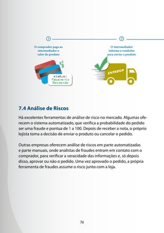 74
7.4 Análise de Riscos
Há excelentes ferramentas de análise de risco no mercado. Algumas ofe-
recem o sistema automatizado, que verifica a probabilidade do pedido
ser uma fraude e pontua de 1 a 100. Depois de receber a nota, o próprio
lojista toma a decisão de enviar o produto ou cancelar o pedido.
Outras empresas oferecem análise de riscos em parte automatizadas
e parte manuais, onde analistas de fraudes entram em contato com o
comprador, para verificar a veracidade das informações e, só depois
disso, aprovar ou não o pedido. Uma vez aprovado o pedido, a própria
ferramenta de fraudes assume o risco junto com a loja.
O comprador paga ao
intermediador o
valor do produto
1 2
O intermediador
informa o vendedor
para enviar o produto
 