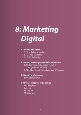 76
8: Marketing
Digital
8.1 Canais de Vendas
8.1.1 Links Patrocinados
8.1.2 Email Marketing
8.1.3 Mídia Display
8.2 Canais de Divulgação e Relacionamento
8.2.1 Diferenças entre mídias sociais e
blogs/mídias verticais
8.2.2 Mídias Sociais como Canais de Divulgação
8.3 Canais Institucionais
Selos de Segurança
8.4 Outros conceitos importantes
Peças Digitais
Banners
Promoção
Mensuração
 