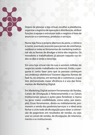78
Depois de planejar a loja virtual, escolher a plataforma,
organizar a logística de operação e distribuição, atribuir
funções à equipe e estruturar todo o negócio é hora de
anunciar o e-commerce, produtos e serviços.
Numa loja física a própria abertura da porta, a vitrine e
o nome, eventuais anúncios para jornais da vizinhança,
outdoors e todas as ferramentas de marketing tradicio-
nal são as formas de divulgar o início dos negócios. Os
moradores e trabalhadores já passam naquela rua to-
dos os dias e verão a nova loja.
Em uma loja virtual não há ruas e existem milhões de
negócios sendo trabalhados na internet. Então, a per-
gunta é: como fazer para que as pessoas conheçam
seu endereço eletrônico? Existem algumas formas de
fazê-lo, no entanto, em termos de e-commerce, o que
tem demonstrado maior eficiência é o uso das ferra-
mentas de Marketing Digital.
Em Marketing Digital existem Ferramentas de Vendas,
Canais de Divulgação e Relacionamento e os Canais
Institucionais (peças e ações para fortalecer a marca
ou gerar maior credibilidade, como selos, por exem-
plo). Essas ferramentas, direta ou indiretamente, pro-
movem a venda dos produtos/serviços e o ideal seria
fechar o ciclo todo de divulgação para obter a conver-
são de pageviews em resultados de vendas, ou seja:
usar os canais de vendas, de divulgação, de relaciona-
mento e os institucionais.
 