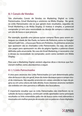 79
8.1 Canais de Vendas
São chamados Canais de Vendas no Marketing Digital os Links
Patrocinados, Email Marketing e anúncios na Mídia Display. No geral,
os Links Patrocinados são os que geram mais resultados, seguidos do
Email Marketing e da Mídia Display. O motivo é simples, o potencial
comprador já tem uma necessidade ou desejo de compra e coloca em
um site de busca o que procura.
Por exemplo, quando uma pessoa quiser comprar flores para serem en-
tregues na cidade de São Paulo, no bairro de Pinheiros, entra no Google/
Yahoo!/Cadê?/etc... e busca por flores em Pinheiros. Os primeiros anúncios
que aparecem são os chamados Links Patrocinados. Ou seja, são anún-
cios pagos para aparecerem no alto da página ligados a palavras-chave
definidas pelo anunciante. No caso do Email Marketing, é necessário criar
o desejo ou necessidade no comprador, assim como também em Mídia
Display.
Para usar o Marketing Digital, existem algumas dicas e técnicas que fun-
cionam melhor, como abordaremos a seguir.
8.1.1 Links Patrocinados
A área para anúncios dos Links Patrocinados já é pré-determinada pelos
sites de busca e são, em geral, áreas de maior destaque para o campo visu-
al do internauta. São aqueles anúncios em caixas colorida no topo da pá-
gina ou em uma coluna do lado direito. Esses mesmos anúncios também
são exibidos em sites parceiros e afiliados dos buscadores.
É importante ressaltar que os Links Patrocinados não interferem no re-
sultado da busca orgânica, continuam sendo apontados como principais
resultados os links entendidos pelo site de busca como mais relevantes e
mostrados em melhor posição de acordo com as palavras-chave digitadas.
 