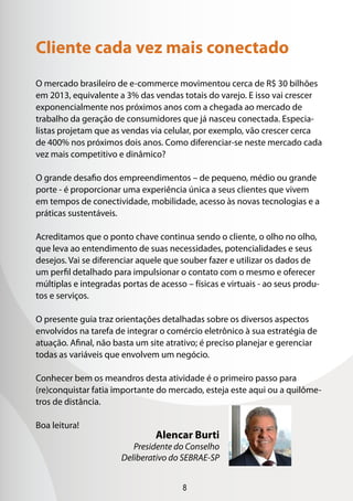 8
O mercado brasileiro de e-commerce movimentou cerca de R$ 30 bilhões
em 2013, equivalente a 3% das vendas totais do varejo. E isso vai crescer
exponencialmente nos próximos anos com a chegada ao mercado de
trabalho da geração de consumidores que já nasceu conectada. Especia-
listas projetam que as vendas via celular, por exemplo, vão crescer cerca
de 400% nos próximos dois anos. Como diferenciar-se neste mercado cada
vez mais competitivo e dinâmico?
O grande desafio dos empreendimentos – de pequeno, médio ou grande
porte - é proporcionar uma experiência única a seus clientes que vivem
em tempos de conectividade, mobilidade, acesso às novas tecnologias e a
práticas sustentáveis.
Acreditamos que o ponto chave continua sendo o cliente, o olho no olho,
que leva ao entendimento de suas necessidades, potencialidades e seus
desejos. Vai se diferenciar aquele que souber fazer e utilizar os dados de
um perfil detalhado para impulsionar o contato com o mesmo e oferecer
múltiplas e integradas portas de acesso – físicas e virtuais - ao seus produ-
tos e serviços.
O presente guia traz orientações detalhadas sobre os diversos aspectos
envolvidos na tarefa de integrar o comércio eletrônico à sua estratégia de
atuação. Afinal, não basta um site atrativo; é preciso planejar e gerenciar
todas as variáveis que envolvem um negócio.
Conhecer bem os meandros desta atividade é o primeiro passo para
(re)conquistar fatia importante do mercado, esteja este aqui ou a quilôme-
tros de distância.
Boa leitura!
Cliente cada vez mais conectado
Alencar Burti
Presidente do Conselho
Deliberativo do SEBRAE-SP
 