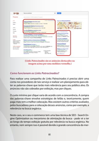 80
(Links Patrocinados são os anúncios destacados na
imagem acima por uma moldura vermelha.)
Como funcionam os Links Patrocinados?
Para realizar uma campanha de Links Patrocinados é preciso abrir uma
conta nos provedores de tais serviço e realizar um planejamento para ob-
ter as palavras-chave que terão mais relevância para seu público alvo. Os
anúncios não são cobrados por exibição, mas por cliques.
O custo mínimo por clique varia de acordo com a concorrência. A compra
das palavras-chave envolve estratégias de leilão e, teoricamente, quem
paga mais tem a melhor colocação. Mas existem outros critérios avaliados
pelos buscadores para a colocação desses anúncios, como por exemplo, a
relevância na busca orgânica.
Neste caso, se o seu e-commerce tem uma boa técnica de SEO - Search En-
gine Optimization ou mecanismo de otimização da busca - pode vir a ter
ao longo do tempo exibição gratuita por relevância na busca orgânica. No
entanto, nem sempre isso é possível devido à grande concorrência do mer-
 