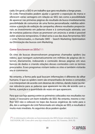 81
cado. Em geral, o SEO é um trabalho que gera resultados a longo prazo.
Os Links Patrocinados podem ajudar a garantir a exposição da marca e
oferecem várias vantagens em relação ao SEO, tais como a possibilidade
de aparecer nas primeiras páginas do resultado da busca imediatamente;
possibilidade de comunicar de uma forma personalizada; viabiliza admi-
nistrar a posição de exibição da campanha; oferece resultados proporcio-
nais ao investimento em palavras-chave e à comunicação adotada; uso
de inúmeras palavras-chave ao promover um anúncio; e ainda é possível
exibir anúncios temporários. O ideal seria o uso das duas ferramentas SEO
+ Links Patrocinados, o chamado SMO - Search Marketing Optimization
ou Otimização das buscas com Marketing.
Como funcionam os SEOs? (*)
Os sites de buscas desenvolveram programas chamados spiders (ou
robôs), que navegam automaticamente em milhões de páginas de in-
ternet, diariamente, indexando o conteúdo dessas páginas em seus
bancos de dados e criando relações desses conteúdos com os termos
procurados. Esses programas visitam todos os sites e também visitarão
seu e-commerce.
No entanto, a forma pela qual buscam informações é diferente do olhar
humano. O que os spiders veem são emaranhados de textos e comandos
e os interpretam de acordo com dezenas de critérios, dando maior ou me-
nor relevância para as palavras que aparecem no site, de acordo com a
forma, a posição e a quantidade de vezes em que aparecem.
Para que sua loja apareça entre os primeiros colocados nos resultados na-
turais, é necessário um bom trabalho de SEO. No entanto, mesmo o me-
lhor SEO não o colocará no topo das buscas orgânicas da noite para o
dia, daí a vantagem do Link Patrocinado em relação ao SEO, o resultado é
muito mais imediato. As seguintes dicas podem ajudar:
(*) As informações referentes ao funcionamento dos SEOs foram retiradas do livro:
SALVADOR, MF. Como abrir uma loja virtual de sucesso. Ed. Gramma. 2010, RJ.
 