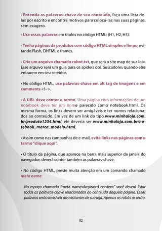 82
• Entenda as palavras-chave de seu conteúdo, faça uma lista de-
las por escrito e encontre motivos para colocá-las nas suas páginas,
sem exagero.
• Use essas palavras em títulos no código HTML: (H1, H2, H3).
• Tenha páginas de produtos com código HTML simples e limpo, evi-
tando Flash, DHTML e frames.
• Crie um arquivo chamado robot.txt, que será o site map de sua loja.
Esse arquivo será um guia para os spiders dos buscadores quando eles
entrarem em seu servidor.
• No código HTML, use palavras-chave em alt tag de imagens e em
comments !--.
• A URL deve conter o termo. Uma página com informações de um
notebook deve ter um nome parecido como notebook.html. Da
mesma forma, os links devem ser amigáveis e ter nomes relaciona-
dos ao conteúdo. Em vez de um link do tipo www.minhaloja.com.
br/produto1234.html, ele deveria ser www.minhaloja.com.br/no-
tebook_marca_modelo.html.
• Assim como nas campanhas de e-mail, evite links nas páginas com o
termo“clique aqui”.
• O título da página, que aparece na barra mais superior da janela do
navegador, deverá conter também as palavras-chave.
• No código HTML, preste muita atenção em um comando chamado
meta name:
No espaço chamado “meta name=keyword content” você deverá listar
todas as palavras-chave relacionadas ao conteúdo daquela página. Essas
palavrasserãoinvisíveisaosvisitantesdesualoja.Apenas os robôs as lerão.
 