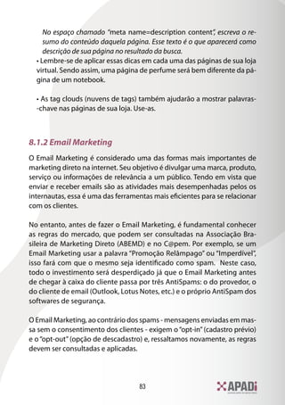 83
No espaço chamado “meta name=description content”, escreva o re-
sumo do conteúdo daquela página. Esse texto é o que aparecerá como
descrição de sua página no resultado da busca.
• Lembre-se de aplicar essas dicas em cada uma das páginas de sua loja
virtual. Sendo assim, uma página de perfume será bem diferente da pá-
gina de um notebook.
• As tag clouds (nuvens de tags) também ajudarão a mostrar palavras-
-chave nas páginas de sua loja. Use-as.
8.1.2 Email Marketing
O Email Marketing é considerado uma das formas mais importantes de
marketing direto na internet. Seu objetivo é divulgar uma marca, produto,
serviço ou informações de relevância a um público. Tendo em vista que
enviar e receber emails são as atividades mais desempenhadas pelos os
internautas, essa é uma das ferramentas mais eficientes para se relacionar
com os clientes.
No entanto, antes de fazer o Email Marketing, é fundamental conhecer
as regras do mercado, que podem ser consultadas na Associação Bra-
sileira de Marketing Direto (ABEMD) e no C@pem. Por exemplo, se um
Email Marketing usar a palavra “Promoção Relâmpago” ou “Imperdível”,
isso fará com que o mesmo seja identificado como spam. Neste caso,
todo o investimento será desperdiçado já que o Email Marketing antes
de chegar à caixa do cliente passa por três AntiSpams: o do provedor, o
do cliente de email (Outlook, Lotus Notes, etc.) e o próprio AntiSpam dos
softwares de segurança.
O Email Marketing, ao contrário dos spams - mensagens enviadas em mas-
sa sem o consentimento dos clientes - exigem o“opt-in”(cadastro prévio)
e o “opt-out” (opção de descadastro) e, ressaltamos novamente, as regras
devem ser consultadas e aplicadas.
 
