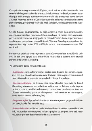 84
Comprindo as regras mercadológicas, você vai ter mais chances de que
seu email chegue à caixa de entrada. Infelizmente, no Brasil, existem estu-
dos que indicam que apenas 64% dos e-mails são entregues. Isso é devido
a vários motivos, como o Conteúdo (uso de palavras considerada spam)
por exemplo, problemas técnicos, mas também, o engajamento da audi-
ência.
Se não houver engajamento, ou seja, ocorre o envio para destinatários,
mas não apresentam nenhuma leitura ou clique há meses com as mensa-
gens, o email começa a ser jogado na caixa de Spam. Isso é especialmente
verdade em provedores como Hotmail, Yahoo e Gmail que, casualmente,
representam algo entre 60% e 80% de toda a base de uma empresa B2C
no Brasil.
Em termos práticos, que segmentar conteúdo e analisar a audiência dei-
xou de ser uma opção para obter mais resultados e passou a ser crucial
para uso de Email Marketing.
As vantagens dessa ferramenta são:
• Agilidade: com as ferramentas certas para disparo dos emails, é pos-
sível em questão de minutos enviar todas as mensagens. Em um email
bem otimizado, a resposta esperada do cliente é imediata;
• Mensurabilidade: as ferramentas especializadas no envio de Email
Marketing oferecem um relatório indicando os fatores mais impor-
tantes e outros detalhes relevantes, como a taxa de abertura, taxa de
cliques, conversão, quantos não querem mais receber as mensagens,
entre muitas outras informações;
• Segmentação: é possível direcionar as mensagens a grupos divididos
por sexo, idade, faixa etária, etc.;
• Interatividade: o cliente pode realizar diversas ações, como clicar no
link, responder à mensagem, visitar a página da empresa ou, até mes-
mo, optar por ser desvinculado da lista de envio;
 
