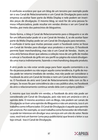 87
A confusão acontece por que um blog de um terceiro por exemplo pode
ser o seu Canal de Relacionamento e um Canal de Divulgação para outra
empresa ao aceitar fazer parte da Mídia Display e nele podem ser inseri-
dos peças de divulgação. O mesmo blog, se você for de uma pessoa fa-
mosa influenciadora, pode resultar em vendas diretas e ser um Canal de
Vendas, por meio dos patrocínios de blogueiros.
Desta forma, o blog é Canal de Relacionamento para o blogueiro e se ele
for um influenciador pode vir a ser Canal de Vendas. E, se ele aceitar fazer
parte da Mídia Display pode ser um Canal de Divulgação para terceiros.
A confusão é tanta que muitas pessoas usam o Facebook como se fosse
um Canal de Vendas para divulgar seus produtos e serviços. O Facebook
permite fazer merchandising, mas não é um Canal de Vendas. Assim, se
uma atriz famosa disser que adorou a coleção nova de um grife de modas
e colocar o Facebook da grife em seu perfil ou página ela estará divulgan-
do uma marca indiretamente, fazendo o merchandising daquele produto.
A atriz pode ou não estar sendo paga para fazer aquele comentário e os
fãs da pessoa podem ou não seguir aquilo como tendência. A grife de mo-
das pode ter retorno imediato de vendas, mas não pode ser considerar o
Facebook da atriz um Canal de Vendas e nem um Canal de Relacionamen-
to. O Facebook da atriz será Canal de Relacionamento dela com os fãs e
amigos. Se esses fãs por coincidência são o seu público alvo, no Facebook
da atriz o relacionamento continua sendo dela com o próprio público.
E, mesmo que isso resulte em vendas, o Facebook da atriz não pode ser
considerado um Canal de Divulgação, pois não terá um anúncio e sim a
opinião dela. O mesmo acontece com os Blogs, não podem ser canais de
Divulgação se tiver uma opinião do Blogueiro e não um anúncio, isso é um
trabalho como influenciador. O Canal de Divulgação é aquele que permite
um anúncio. Por exemplo, se você trabalha como fornecedor de informáti-
ca pode ter interesse em divulgar seus serviços em um site do setor. Neste
caso, você terá um banner (uma peça publicitária) que levará o leitor a sua
loja virtual. Isso é Canal de Divulgação.
 