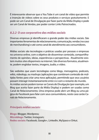 88
É interessante observar que o You Tube é um canal de vídeo que permite
a inserção de vídeos sobre os seus produtos e serviços gratuitamente. E
pode ser um Canal de Divulgação por fazer parte da Mídia Display e pode
ser um Canal de Vendas, por poder conter Links Patrocinados.
8.2.2 O uso corporativo das mídias sociais
Diversas empresas já identificaram o grande poder das mídias sociais. São
importantesferramentasderelacionamento,comunicação,vendas(nocaso
de merchandising) e até como canal de atendimento aos consumidores.
Mídias sociais são tecnologias e práticas usadas por pessoas e empresas
no universo online, com o objetivo de disseminar conteúdo, compartilha-
mento de opiniões, ideias, experiências e perspectivas. Atualmente exis-
tem muitos sites disponíveis na internet. São diversos formatos, atualmen-
te, podem englobar textos, imagens, áudio, e vídeo.
São websites que usam tecnologias como blogs, mensageiros, podcasts,
wikis, videologs, ou mashups (aplicações que combinam conteúdo de múl-
tiplas fontes para criar uma nova aplicação), permitindo que seus usuários
possam interagir instantaneamente entre si e com o restante do mundo.
As mídias sociais podem tornar-se Canais de Divulgação (por exemplo, um
Blog que aceita fazer parte da Mídia Display) e podem ser usadas como
Canal de Relacionamento. Uma empresa pode abrir um Blog ou uma pá-
gina do Facebook para falar com seus consumidores, neste caso serão Ca-
nais de Relacionamento.
Principais mídias sociais:
Blogs: Blogger, Wordpress;
Microblogs: Twitter, Instagram;
Redes sociais: Facebook, Google+, LinkedIn, MySpace e Orkut.
 