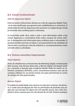 89
8.3 Canais Institucionais
Selo de segurança digital
Entre os canais institucionais, destaca-se o selo de segurança digital.Trata-
-se de uma certificação, que garante mais credibilidade ao e-commerce. O
simples fato do selo de segurança estar presente no rodapé da loja virtual
já transmite mais confiança para o internauta.
O consumidor pode clicar sobre o selo e verá informações sobre a loja
virtual, logomarca e comentários feitos sobre compras de outros clien-
tes. A transparência de informações gera confiança para o consumidor. O
produto também permite ao lojista o acompanhamento da satisfação do
cliente com a sua loja por meio de relatórios e, consequentemente, maior
controle sobre as atividades.
8.4 Outros conceitos importantes
Peças Digitais
Antes de detalharmos as ferramentas de Marketing Digital, é interessante
falar da peça mais famosa desta área, o Banner Digital. Um banner pode
ter o tamanho e formato que a empresa decidir. Pode ser usado em di-
ferentes contextos e formatos, assim, encontramos banners num site de
compras coletivas ou um portal vertical, em ação promocional ou canais
de vendas, em links patrocinados.
Banner Digital
O modelo de publicidade mais comum na internet é o banner. Geralmen-
te, é usado para divulgação de sites ou promoções de produtos que pa-
gam por sua inclusão em algum site com grande acesso. Seu maior pro-
pósito é atrair usuários para um site através de um link. Embora qualquer
 