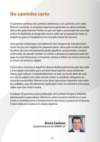 9
O aumento contínuo do comércio eletrônico é um caminho sem volta.
Natural, portanto, as empresas quererem aproveitar as oportunidades
oferecidas pela internet. Porém, se por um lado a construção de uma loja
online foi facilitada ao longo dos anos e cada vez se populariza mais, as
exigências para se estabelecer no mercado virtual só crescem.
Uma grande corporação normalmente tem margem de manobra bem
maior do que um negócio de pequeno porte. Uma ação errada por parte
do dono de uma microempresa pode significar comprometer o empre-
endimento. Ao decidir investir no online, o pequeno empresário põe em
jogo recursos financeiros e humanos, tempo e talvez sua única chance de
se inserir no universo digital.
O Guia de e-commerce Apadi foi desenvolvido justamente para dar toda
a orientação necessária para um bom desempenho nesse ambiente.
Mostra que colocar o empreendimento na web vai muito além de criar
um site ou página nas redes sociais e fazer os produtos chegarem às
mãos do consumidor. Mesmo essas duas operações requerem uma série
de cuidados, aqui devidamente explicados. Estar na internet é uma coisa;
saber usar esse meio é outra.
O Sebrae-SP, parceiro nesta publicação, tem certeza de que o trabalho
apresentado é uma valiosa referência sobre comércio eletrônico e tem
muito a contribuir para o fortalecimento das micro e pequenas empresas.
E fazer delas um sucesso é o nosso objetivo.
No caminho certo
Bruno Caetano
Superintendente do SEBRAE-SP
 