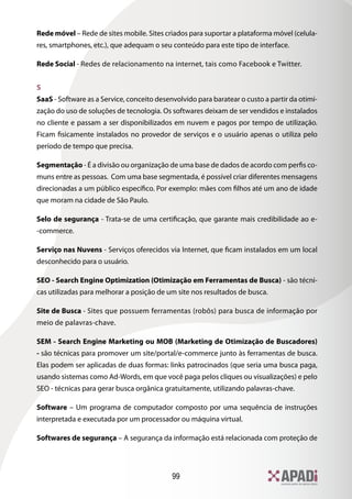 99
Rede móvel – Rede de sites mobile. Sites criados para suportar a plataforma móvel (celula-
res, smartphones, etc.), que adequam o seu conteúdo para este tipo de interface.
Rede Social - Redes de relacionamento na internet, tais como Facebook e Twitter.
S
SaaS - Software as a Service, conceito desenvolvido para baratear o custo a partir da otimi-
zação do uso de soluções de tecnologia. Os softwares deixam de ser vendidos e instalados
no cliente e passam a ser disponibilizados em nuvem e pagos por tempo de utilização.
Ficam fisicamente instalados no provedor de serviços e o usuário apenas o utiliza pelo
período de tempo que precisa.
Segmentação - É a divisão ou organização de uma base de dados de acordo com perfis co-
muns entre as pessoas. Com uma base segmentada, é possível criar diferentes mensagens
direcionadas a um público específico. Por exemplo: mães com filhos até um ano de idade
que moram na cidade de São Paulo.
Selo de segurança - Trata-se de uma certificação, que garante mais credibilidade ao e-
-commerce.
Serviço nas Nuvens - Serviços oferecidos via Internet, que ficam instalados em um local
desconhecido para o usuário.
SEO - Search Engine Optimization (Otimização em Ferramentas de Busca) - são técni-
cas utilizadas para melhorar a posição de um site nos resultados de busca.
Site de Busca - Sites que possuem ferramentas (robôs) para busca de informação por
meio de palavras-chave.
SEM - Search Engine Marketing ou MOB (Marketing de Otimização de Buscadores)
- são técnicas para promover um site/portal/e-commerce junto às ferramentas de busca.
Elas podem ser aplicadas de duas formas: links patrocinados (que seria uma busca paga,
usando sistemas como Ad-Words, em que você paga pelos cliques ou visualizações) e pelo
SEO - técnicas para gerar busca orgânica gratuitamente, utilizando palavras-chave.
Software – Um programa de computador composto por uma sequência de instruções
interpretada e executada por um processador ou máquina virtual.
Softwares de segurança – A segurança da informação está relacionada com proteção de
 