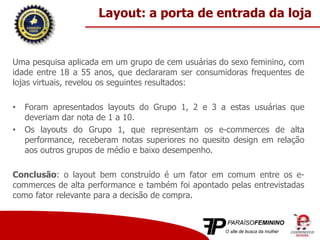 Uma pesquisa aplicada em um grupo de cem usuárias do sexo feminino, com
idade entre 18 a 55 anos, que declararam ser consumidoras frequentes de
lojas virtuais, revelou os seguintes resultados:
• Foram apresentados layouts do Grupo 1, 2 e 3 a estas usuárias que
deveriam dar nota de 1 a 10.
• Os layouts do Grupo 1, que representam os e-commerces de alta
performance, receberam notas superiores no quesito design em relação
aos outros grupos de médio e baixo desempenho.
Conclusão: o layout bem construído é um fator em comum entre os e-
commerces de alta performance e também foi apontado pelas entrevistadas
como fator relevante para a decisão de compra.
Layout: a porta de entrada da loja
 
