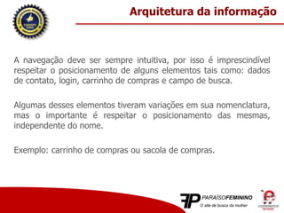 A navegação deve ser sempre intuitiva, por isso é imprescindível
respeitar o posicionamento de alguns elementos tais como: dados
de contato, login, carrinho de compras e campo de busca.
Algumas desses elementos tiveram variações em sua nomenclatura,
mas o importante é respeitar o posicionamento das mesmas,
independente do nome.
Exemplo: carrinho de compras ou sacola de compras.
Arquitetura da informação
 