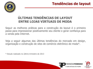 ÚLTIMAS TENDÊNCIAS DE LAYOUT
ENTRE LOJAS VIRTUAIS DE MODA
Seguir as melhores práticas para a construção do layout é o primeiro
passo para impressionar positivamente seu cliente e gerar confiança para
a venda pela Internet.
Veja a seguir algumas das últimas tendências do mercado em design,
organização e construção de sites de comércio eletrônico de moda*.
* Estudo realizado no último trimestre de 2013
Tendências de layout
 