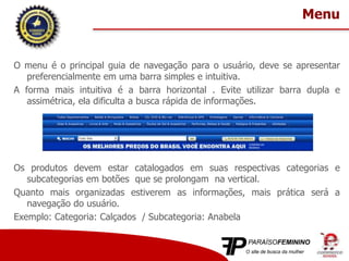 O menu é o principal guia de navegação para o usuário, deve se apresentar
preferencialmente em uma barra simples e intuitiva.
A forma mais intuitiva é a barra horizontal . Evite utilizar barra dupla e
assimétrica, ela dificulta a busca rápida de informações.
Os produtos devem estar catalogados em suas respectivas categorias e
subcategorias em botões que se prolongam na vertical.
Quanto mais organizadas estiverem as informações, mais prática será a
navegação do usuário.
Exemplo: Categoria: Calçados / Subcategoria: Anabela
Menu
 