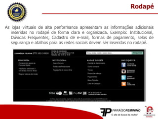As lojas virtuais de alta performance apresentam as informações adicionais
inseridas no rodapé de forma clara e organizada. Exemplo: Institucional,
Dúvidas Frequentes, Cadastro de e-mail, formas de pagamento, selos de
segurança e atalhos para as redes sociais devem ser inseridas no rodapé.
Rodapé
 