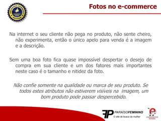 Na internet o seu cliente não pega no produto, não sente cheiro,
não experimenta, então o único apelo para venda é a imagem
e a descrição.
Sem uma boa foto fica quase impossível despertar o desejo de
compra em sua cliente e um dos fatores mais importantes
neste caso é o tamanho e nitidez da foto.
Não confie somente na qualidade ou marca de seu produto. Se
todos estes atributos não estiverem visíveis na imagem, um
bom produto pode passar despercebido.
Fotos no e-commerce
 
