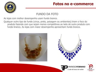 FUNDO DA FOTO
As lojas com melhor desempenho usam fundo branco.
Qualquer outro tipo de fundo (cinza, preto, paisagem ou ambientes) tiram o foco do
produto fazendo com que sejam menos competitivos ao lado de outro produto com
fundo branco. As lojas com maior desempenho apresentam fundo branco.
Fotos no e-commerce
 