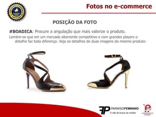 POSIÇÃO DA FOTO
#BOADICA: Procure a angulação que mais valorize o produto.
Lembre-se que em um mercado altamente competitivo e com grandes players o
detalhe faz toda diferença. Veja os detalhes de duas imagens do mesmo produto:
Fotos no e-commerce
 