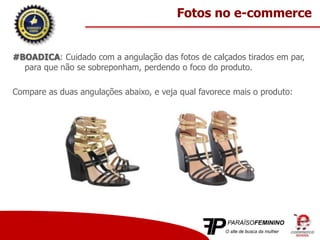 #BOADICA: Cuidado com a angulação das fotos de calçados tirados em par,
para que não se sobreponham, perdendo o foco do produto.
Compare as duas angulações abaixo, e veja qual favorece mais o produto:
Fotos no e-commerce
 