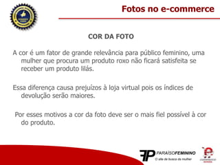 COR DA FOTO
A cor é um fator de grande relevância para público feminino, uma
mulher que procura um produto roxo não ficará satisfeita se
receber um produto lilás.
Essa diferença causa prejuízos à loja virtual pois os índices de
devolução serão maiores.
Por esses motivos a cor da foto deve ser o mais fiel possível à cor
do produto.
Fotos no e-commerce
 