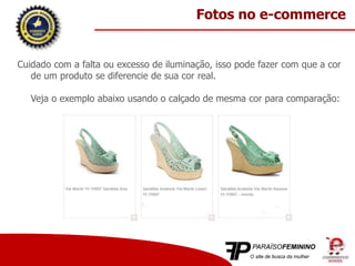 Cuidado com a falta ou excesso de iluminação, isso pode fazer com que a cor
de um produto se diferencie de sua cor real.
Veja o exemplo abaixo usando o calçado de mesma cor para comparação:
Fotos no e-commerce
 