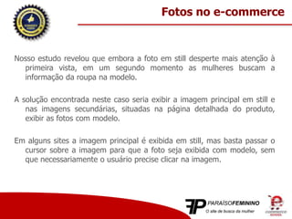Nosso estudo revelou que embora a foto em still desperte mais atenção à
primeira vista, em um segundo momento as mulheres buscam a
informação da roupa na modelo.
A solução encontrada neste caso seria exibir a imagem principal em still e
nas imagens secundárias, situadas na página detalhada do produto,
exibir as fotos com modelo.
Em alguns sites a imagem principal é exibida em still, mas basta passar o
cursor sobre a imagem para que a foto seja exibida com modelo, sem
que necessariamente o usuário precise clicar na imagem.
Fotos no e-commerce
 