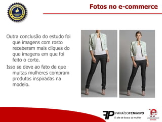 Outra conclusão do estudo foi
que imagens com rosto
receberam mais cliques do
que imagens em que foi
feito o corte.
Isso se deve ao fato de que
muitas mulheres compram
produtos inspiradas na
modelo.
Fotos no e-commerce
 