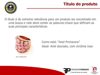 O título é de extrema relevância para um produto ser encontrado em
uma busca e nele deve conter as palavras-chave que definam as
suas principais características
Como está: “Anel Primavera”
Ideal: Anel dourado, com zircônia rosa
Título do produto
 