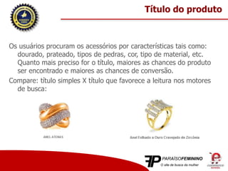 Os usuários procuram os acessórios por características tais como:
dourado, prateado, tipos de pedras, cor, tipo de material, etc.
Quanto mais preciso for o título, maiores as chances do produto
ser encontrado e maiores as chances de conversão.
Compare: título simples X título que favorece a leitura nos motores
de busca:
Título do produto
 