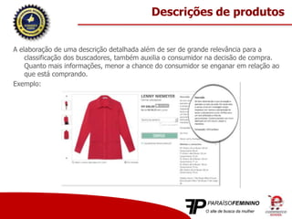 A elaboração de uma descrição detalhada além de ser de grande relevância para a
classificação dos buscadores, também auxilia o consumidor na decisão de compra.
Quanto mais informações, menor a chance do consumidor se enganar em relação ao
que está comprando.
Exemplo:
Descrições de produtos
 