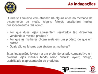 O Paraíso Feminino vem atuando há alguns anos no mercado de
e-commerce de moda. Alguns fatores suscitaram muitos
questionamentos tais como:
• Por que duas lojas apresentam resultados tão diferentes
vendendo o mesmo produto?
• Por que as mulheres clicam mais em um produto do que em
outro?
• Quais são os fatores que atraem as mulheres?
Estas indagações levaram a um profundo estudo comparativo em
diversas lojas virtuais tendo como pilares: layout, design,
usabilidade e apresentação de produtos.
As indagações
 