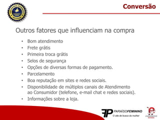 Outros fatores que influenciam na compra
• Bom atendimento
• Frete grátis
• Primeira troca grátis
• Selos de segurança
• Opções de diversas formas de pagamento.
• Parcelamento
• Boa reputação em sites e redes sociais.
• Disponibilidade de múltiplos canais de Atendimento
ao Consumidor (telefone, e-mail chat e redes sociais).
• Informações sobre a loja.
Conversão
 