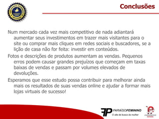 Num mercado cada vez mais competitivo de nada adiantará
aumentar seus investimentos em trazer mais visitantes para o
site ou comprar mais cliques em redes sociais e buscadores, se a
lição de casa não for feita: investir em conteúdos.
Fotos e descrições de produtos aumentam as vendas. Pequenos
erros podem causar grandes prejuízos que começam em taxas
baixas de vendas e passam por volumes elevados de
devoluções.
Esperamos que esse estudo possa contribuir para melhorar ainda
mais os resultados de suas vendas online e ajudar a formar mais
lojas virtuais de sucesso!
Conclusões
 