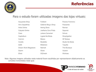 Para o estudo foram utilizadas imagens das lojas virtuais:
Acquarela Shop
Amo Sapatilhas
Anita Online
Calçado Online
Caos
Capitollium
Carmim
Corello
Dafiti
Dream Work Megastore
Dzarm
Efoot
Farfetch
Gallerist Blog e Shop
Hering Store
Joalheria Ouro Prata
Juliana Camerieri
Ligada Na Moda
Messo
Modelitto
MSebrian
Netmall
Olook
OQVestir
Paraíso Feminino
Passarela
Renner
Sapanet
Schutz
Shop2gether
SP Bolsas
Studio De Moda
Taquilla
The Boutique
Vizzent
Wishoes
Referências
Nota: Algumas imagens utilizadas neste material foram escolhidas por representarem didaticamente os
conceitos transmitidos neste guia
 