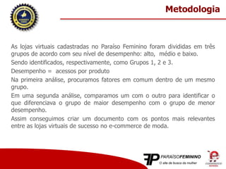 As lojas virtuais cadastradas no Paraíso Feminino foram divididas em três
grupos de acordo com seu nível de desempenho: alto, médio e baixo.
Sendo identificados, respectivamente, como Grupos 1, 2 e 3.
Desempenho = acessos por produto
Na primeira análise, procuramos fatores em comum dentro de um mesmo
grupo.
Em uma segunda análise, comparamos um com o outro para identificar o
que diferenciava o grupo de maior desempenho com o grupo de menor
desempenho.
Assim conseguimos criar um documento com os pontos mais relevantes
entre as lojas virtuais de sucesso no e-commerce de moda.
Metodologia
 