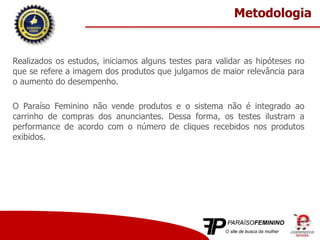 Realizados os estudos, iniciamos alguns testes para validar as hipóteses no
que se refere a imagem dos produtos que julgamos de maior relevância para
o aumento do desempenho.
O Paraíso Feminino não vende produtos e o sistema não é integrado ao
carrinho de compras dos anunciantes. Dessa forma, os testes ilustram a
performance de acordo com o número de cliques recebidos nos produtos
exibidos.
Metodologia
 