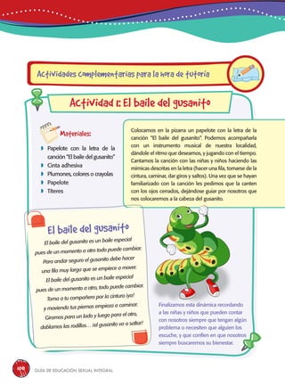 Guía de educación sexual inteGral100
Materiales:
 Papelote con la letra de la
canción “El baile del gusanito”
 Cinta adhesiva
 Plumones, colores o crayolas
 Papelote
 Títeres
Colocamos en la pizarra un papelote con la letra de la
canción “El baile del gusanito”. Podemos acompañarla
con un instrumento musical de nuestra localidad,
dándole el ritmo que deseamos, y jugando con el tiempo.
Cantamos la canción con las niñas y niños haciendo las
mímicas descritas en la letra (hacer una fila, tomarse de la
cintura, caminar, dar giros y saltos). Una vez que se hayan
familiarizado con la canción les pedimos que la canten
con los ojos cerrados, dejándose guiar por nosotros que
nos colocaremos a la cabeza del gusanito.
Actividades complementarias para la hora de tutoría
Actividad 1: El baile del gusanito
El baile del gusanito
El baile del gusanito es un baile especial
pues de un momento a otro todo puede cambiar.
Para andar seguro el gusanito debe hacer
una fila muy larga que se empiece a mover.
El baile del gusanito es un baile especial
pues de un momento a otro, todo puede cambiar.
Toma a tu compañero por la cintura ¡ya!
y moviendo tus piernas empieza a caminar.
Giramos para un lado y luego para el otro,
doblamos las rodillas… ¡el gusanito va a saltar!
Finalizamos esta dinámica recordando
a las niñas y niños que pueden contar
con nosotros siempre que tengan algún
problema o necesiten que alguien los
escuche, y que confíen en que nosotros
siempre buscaremos su bienestar.
 