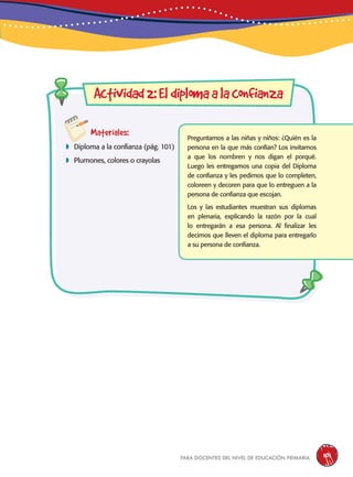 para docentes del nivel de educación primaria 101
Materiales:
 Diploma a la confianza (pág. 101)
 Plumones, colores o crayolas
Actividad2:Eldiplomaalaconfianza
Preguntamos a las niñas y niños: ¿Quién es la
persona en la que más confían? Los invitamos
a que los nombren y nos digan el porqué.
Luego les entregamos una copia del Diploma
de confianza y les pedimos que lo completen,
coloreen y decoren para que lo entreguen a la
persona de confianza que escojan.
Los y las estudiantes muestran sus diplomas
en plenaria, explicando la razón por la cual
lo entregarán a esa persona. Al finalizar les
decimos que lleven el diploma para entregarlo
a su persona de confianza.
 