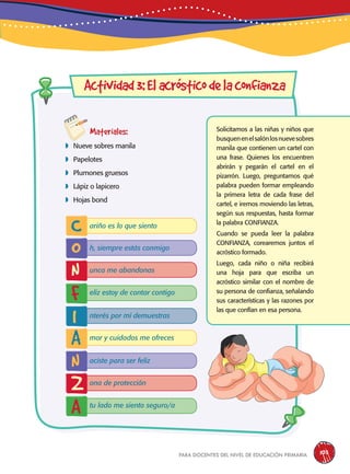 para docentes del nivel de educación primaria 103
Materiales:
 Nueve sobres manila
 Papelotes
 Plumones gruesos
 Lápiz o lapicero
 Hojas bond
Actividad3:Elacrósticodelaconfianza
Solicitamos a las niñas y niños que
busquenenelsalónlosnuevesobres
manila que contienen un cartel con
una frase. Quienes los encuentren
abrirán y pegarán el cartel en el
pizarrón. Luego, preguntamos qué
palabra pueden formar empleando
la primera letra de cada frase del
cartel, e iremos moviendo las letras,
según sus respuestas, hasta formar
la palabra CONFIANZA.
Cuando se pueda leer la palabra
CONFIANZA, corearemos juntos el
acróstico formado.
Luego, cada niño o niña recibirá
una hoja para que escriba un
acróstico similar con el nombre de
su persona de confianza, señalando
sus características y las razones por
las que confían en esa persona.
C
A
O
N
I
N
Z
F
A
ariño es lo que siento
mor y cuidados me ofreces
h, siempre estás conmigo
aciste para ser feliz
unca me abandonas
ona de protección
eliz estoy de contar contigo
tu lado me siento seguro/a
nterés por mí demuestras
 