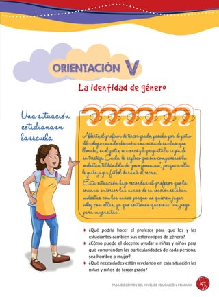 para docentes del nivel de educación primaria 107
v
La identidad de género
Orientación
Una situación
cotidiana en
la escuela Alberto,elprofesordetercergrado,pasabapor elpatio
delcolegiocuandoobservóaunaniñadesuclaseque
lloraba, enelpatio,seacercóylepreguntólarazónde
sutristeza.Carla le explicóquesuscompañerasla
molestantildándolade“pocofemenina”,porquea ella
legustajugarfútboldurante elrecreo.
Esta situación hizo recordar al profesor que la
semana anterior las niñas de su sección estaban
molestas con los niños porque no quieren jugar
vóley con ellas, ya que sostienen que ese es “un juego
para mujercitas”.
	¿Qué podría hacer el profesor para que los y las
estudiantes cambien sus estereotipos de género?
	¿Cómo puede el docente ayudar a niñas y niños para
que comprendan las particularidades de cada persona,
sea hombre o mujer?
	¿Qué necesidades están revelando en esta situación las
niñas y niños de tercer grado?
 