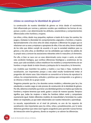 Guía de educación sexual inteGral108
¿Cómo se construye la identidad de género?
La construcción de nuestra identidad de género se inicia desde el nacimiento.
Está influenciada por normas y patrones sociales que establecen las formas de ser,
pensar y sentir; y van determinando los atributos, características y comportamientos
diferenciados entre hombres y mujeres.
Las niñas y niños, desde muy pequeños, exploran a través de la ropa, los cuentos, los
juegos y fantasías la diversidad de comportamientos asignados a hombres y mujeres.
Aproximadamente a los cinco años de edad, empiezan a diferenciar los juegos que se
relacionan con su sexo y empiezan a apropiarse de ellos. A los seis años, tienen claridad
de los roles que deben cumplir de acuerdo a lo que la sociedad establece para su
género; a los ocho años, se identifican con las actividades que realizan los adultos de
su propio sexo y conocen las asociaciones relevantes entre lo masculino y lo femenino.
Por ello, si bien se nace con un sexo determinado como mujer o varón, es sobre
esta condición biológica, que conlleva diferencias fisiológicas y anatómicas de los
sexos, que cada sociedad y cultura establecen los modelos y comportamientos de ser
hombre o mujer desde la visión binaria y jerárquica de lo masculino y lo femenino.
Los modelos que trasmiten los padres y madres a sus hijos e hijas, mediante la
socialización, son importantes porque a esta edad resulta fundamental imitar al
progenitor del mismo sexo. Esta imitación se convertirá en la forma de reproducir la
cultura, los comportamientos, actitudes y prácticas que corresponden a su género y
se refuerza a través de su grupo social.
Tengamos presente que las y los docentes somos modelos y referentes para las y los
estudiantes a nuestro cargo en este proceso de construcción de la identidad de género.
Por ello, debemos enseñarles que tener una identidad genérica no implica que todos los
hombres y mujeres tenemos que sentir, gustar o actuar de manera opuesta. Tampoco
significa que, todas las mujeres o todos los hombres deben sentir y comportarse
exactamente igual. Existen diferentes modelos de masculinidad y feminidad, los cuales
deben ser respetados, ya que están relacionados con nuestra interacción y aprendizaje.
La escuela, especialmente en el nivel de primaria, es uno de los espacios de
socialización más importantes para los niños, niñas y preadolescentes, por lo tanto
debemos garantizar que estos sean lugares acogedores para aprender nuevas formas
de interacción entre los géneros, donde se respeten y se valoren las diferencias.
 