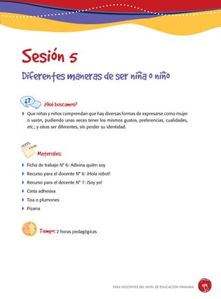 para docentes del nivel de educación primaria 109
Sesión 5
Diferentesmanerasdeserniñaoniño
¿Qué buscamos?
	Que niñas y niños comprendan que hay diversas formas de expresarse como mujer
o varón, pudiendo unas veces tener los mismos gustos, preferencias, cualidades,
etc.; y otras ser diferentes, sin perder su identidad.
Materiales:
 Ficha de trabajo N° 6: Adivina quién soy
 Recurso para el docente N° 6: ¡Hola robot!
 Recurso para el docente N° 7: ¡Soy yo!
 Cinta adhesiva
 Tiza o plumones
 Pizarra
Tiempo: 2 horas pedagógicas
 